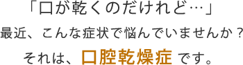 「口が乾くのだけれど…」  最近、こんな症状で悩んでいませんか？ それは、口腔乾燥症という名前の“病気”です。